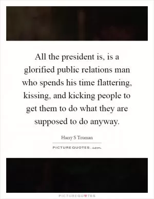All the president is, is a glorified public relations man who spends his time flattering, kissing, and kicking people to get them to do what they are supposed to do anyway Picture Quote #1