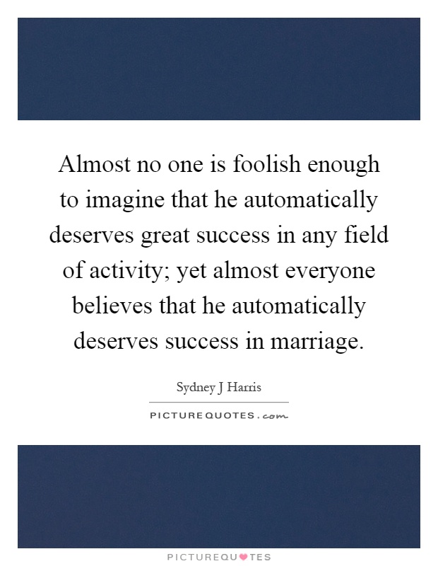 Almost no one is foolish enough to imagine that he automatically deserves great success in any field of activity; yet almost everyone believes that he automatically deserves success in marriage Picture Quote #1