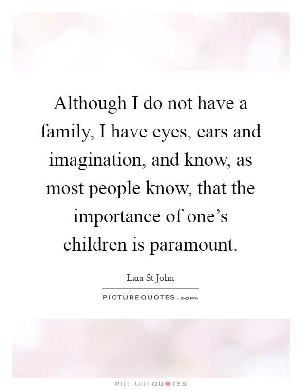Although I do not have a family, I have eyes, ears and imagination, and know, as most people know, that the importance of one's children is paramount Picture Quote #1