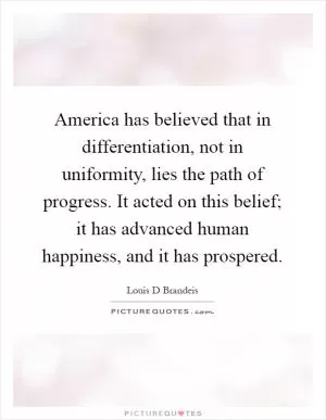 America has believed that in differentiation, not in uniformity, lies the path of progress. It acted on this belief; it has advanced human happiness, and it has prospered Picture Quote #1