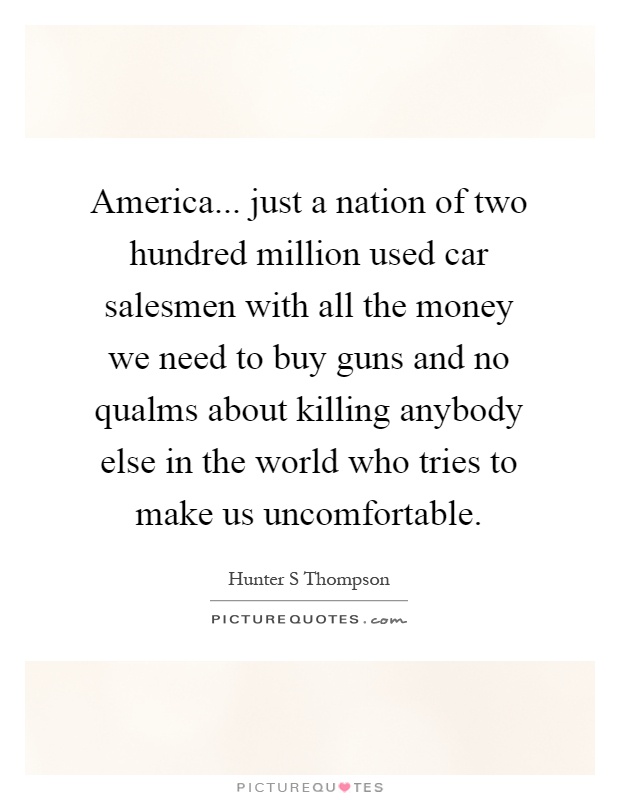 America... just a nation of two hundred million used car salesmen with all the money we need to buy guns and no qualms about killing anybody else in the world who tries to make us uncomfortable Picture Quote #1