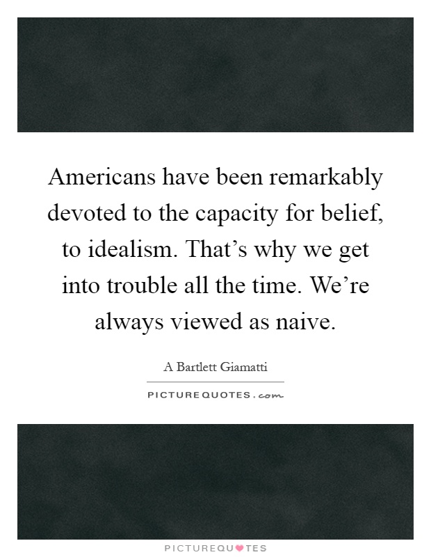 Americans have been remarkably devoted to the capacity for belief, to idealism. That's why we get into trouble all the time. We're always viewed as naive Picture Quote #1
