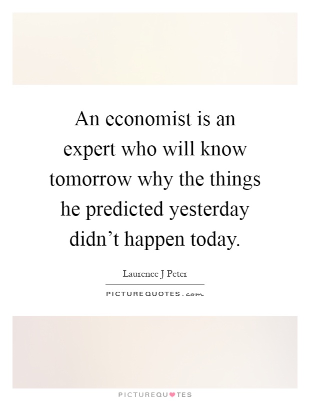 An economist is an expert who will know tomorrow why the things he predicted yesterday didn't happen today Picture Quote #1