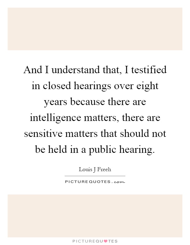 And I understand that, I testified in closed hearings over eight years because there are intelligence matters, there are sensitive matters that should not be held in a public hearing Picture Quote #1