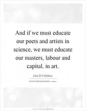 And if we must educate our poets and artists in science, we must educate our masters, labour and capital, in art Picture Quote #1