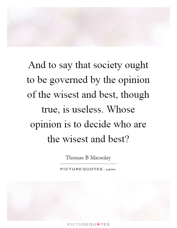 And to say that society ought to be governed by the opinion of the wisest and best, though true, is useless. Whose opinion is to decide who are the wisest and best? Picture Quote #1
