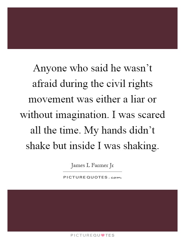 Anyone who said he wasn't afraid during the civil rights movement was either a liar or without imagination. I was scared all the time. My hands didn't shake but inside I was shaking Picture Quote #1