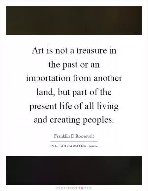 Art is not a treasure in the past or an importation from another land, but part of the present life of all living and creating peoples Picture Quote #1