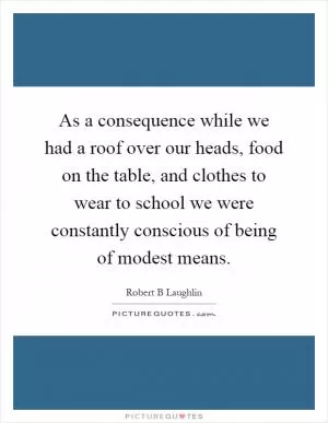 As a consequence while we had a roof over our heads, food on the table, and clothes to wear to school we were constantly conscious of being of modest means Picture Quote #1