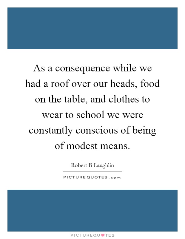 As a consequence while we had a roof over our heads, food on the table, and clothes to wear to school we were constantly conscious of being of modest means Picture Quote #1
