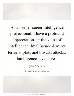 As a former career intelligence professional, I have a profound appreciation for the value of intelligence. Intelligence disrupts terrorist plots and thwarts attacks. Intelligence saves lives Picture Quote #1
