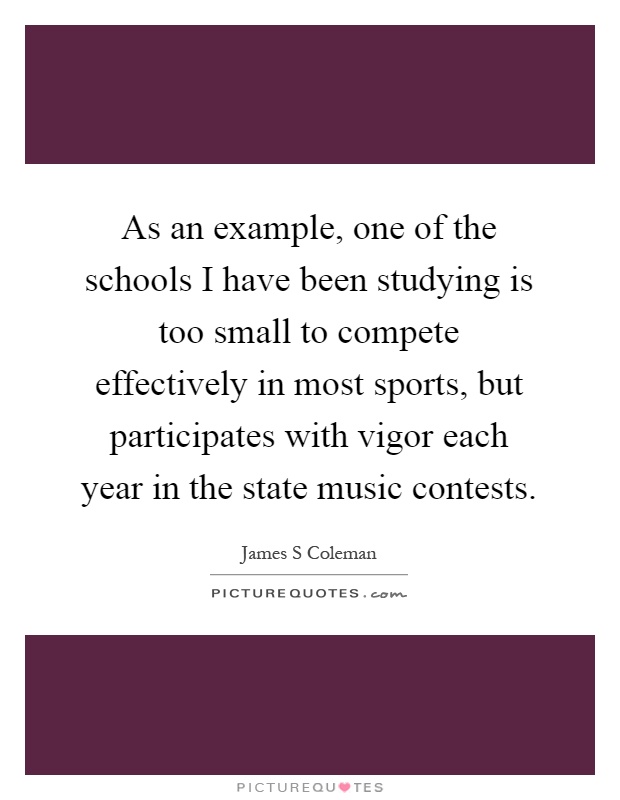 As an example, one of the schools I have been studying is too small to compete effectively in most sports, but participates with vigor each year in the state music contests Picture Quote #1