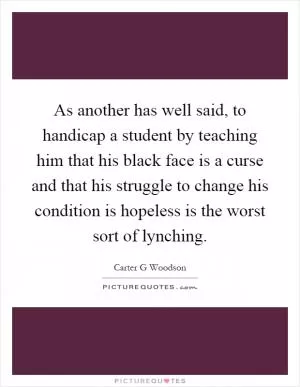 As another has well said, to handicap a student by teaching him that his black face is a curse and that his struggle to change his condition is hopeless is the worst sort of lynching Picture Quote #1