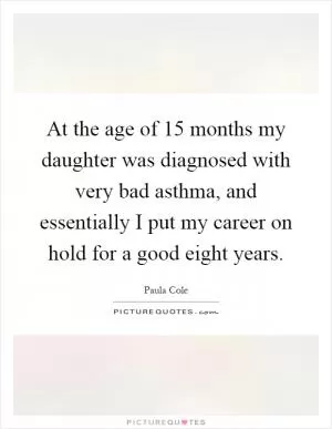 At the age of 15 months my daughter was diagnosed with very bad asthma, and essentially I put my career on hold for a good eight years Picture Quote #1