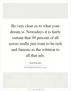 Be very clear as to what your dream is. Nowadays it is fairly certain that 90 percent of all actors really just want to be rich and famous as the solution to all that ails Picture Quote #1