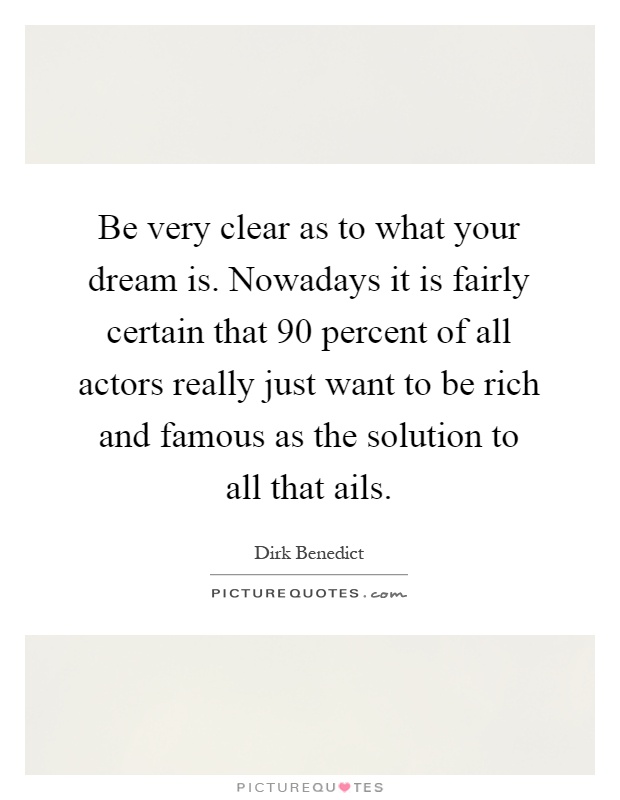 Be very clear as to what your dream is. Nowadays it is fairly certain that 90 percent of all actors really just want to be rich and famous as the solution to all that ails Picture Quote #1