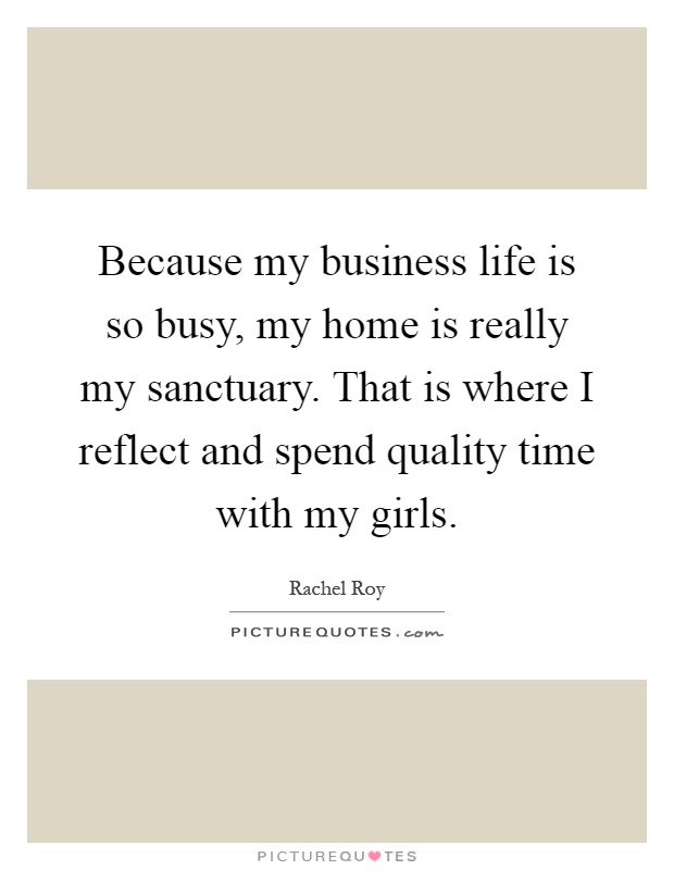 Because my business life is so busy, my home is really my sanctuary. That is where I reflect and spend quality time with my girls Picture Quote #1