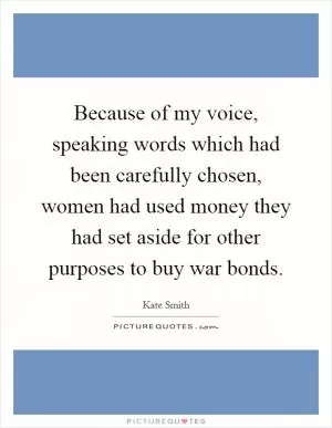 Because of my voice, speaking words which had been carefully chosen, women had used money they had set aside for other purposes to buy war bonds Picture Quote #1