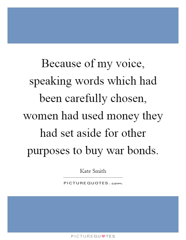 Because of my voice, speaking words which had been carefully chosen, women had used money they had set aside for other purposes to buy war bonds Picture Quote #1