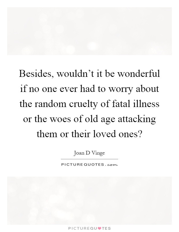 Besides, wouldn't it be wonderful if no one ever had to worry about the random cruelty of fatal illness or the woes of old age attacking them or their loved ones? Picture Quote #1