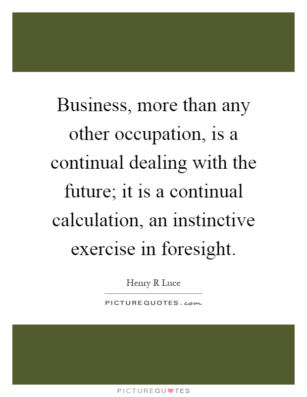 Business, more than any other occupation, is a continual dealing with the future; it is a continual calculation, an instinctive exercise in foresight Picture Quote #1