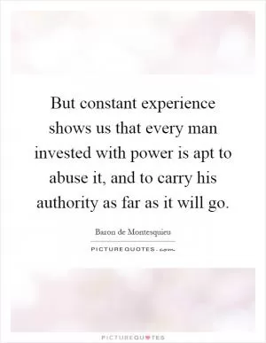 But constant experience shows us that every man invested with power is apt to abuse it, and to carry his authority as far as it will go Picture Quote #1