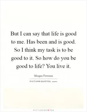 But I can say that life is good to me. Has been and is good. So I think my task is to be good to it. So how do you be good to life? You live it Picture Quote #1