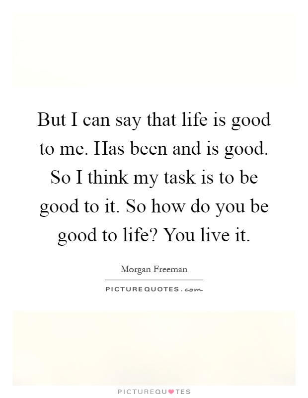 But I can say that life is good to me. Has been and is good. So I think my task is to be good to it. So how do you be good to life? You live it Picture Quote #1