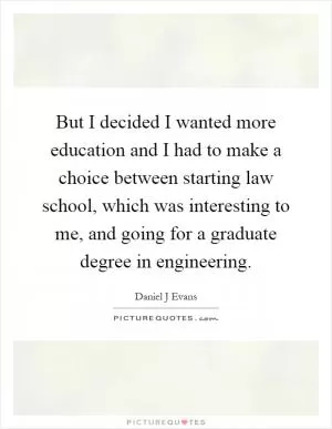 But I decided I wanted more education and I had to make a choice between starting law school, which was interesting to me, and going for a graduate degree in engineering Picture Quote #1