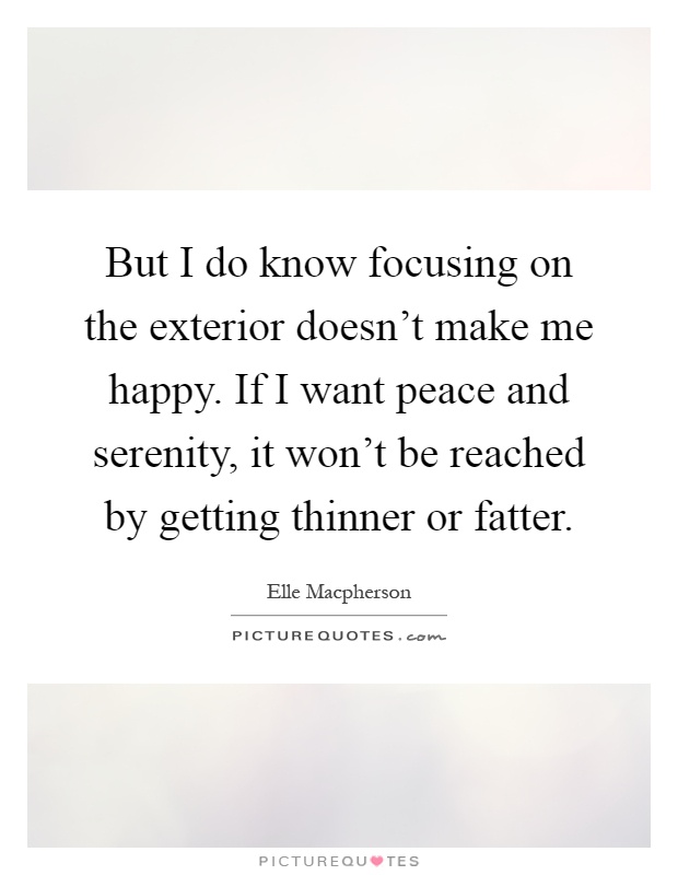 But I do know focusing on the exterior doesn't make me happy. If I want peace and serenity, it won't be reached by getting thinner or fatter Picture Quote #1