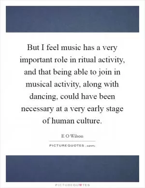But I feel music has a very important role in ritual activity, and that being able to join in musical activity, along with dancing, could have been necessary at a very early stage of human culture Picture Quote #1