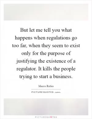 But let me tell you what happens when regulations go too far, when they seem to exist only for the purpose of justifying the existence of a regulator. It kills the people trying to start a business Picture Quote #1