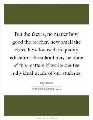 But the fact is, no matter how good the teacher, how small the class, how focused on quality education the school may be none of this matters if we ignore the individual needs of our students Picture Quote #1