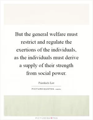 But the general welfare must restrict and regulate the exertions of the individuals, as the individuals must derive a supply of their strength from social power Picture Quote #1