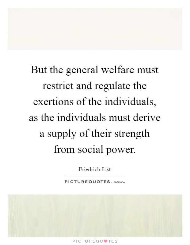 But the general welfare must restrict and regulate the exertions of the individuals, as the individuals must derive a supply of their strength from social power Picture Quote #1