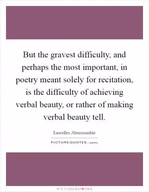 But the gravest difficulty, and perhaps the most important, in poetry meant solely for recitation, is the difficulty of achieving verbal beauty, or rather of making verbal beauty tell Picture Quote #1