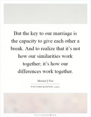But the key to our marriage is the capacity to give each other a break. And to realize that it’s not how our similarities work together; it’s how our differences work together Picture Quote #1