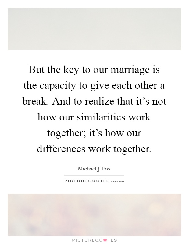 But the key to our marriage is the capacity to give each other a break. And to realize that it's not how our similarities work together; it's how our differences work together Picture Quote #1