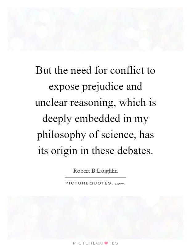 But the need for conflict to expose prejudice and unclear reasoning, which is deeply embedded in my philosophy of science, has its origin in these debates Picture Quote #1