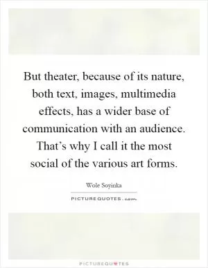 But theater, because of its nature, both text, images, multimedia effects, has a wider base of communication with an audience. That’s why I call it the most social of the various art forms Picture Quote #1