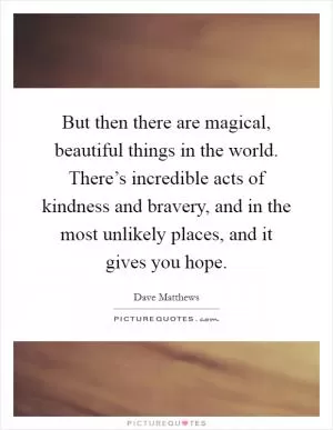 But then there are magical, beautiful things in the world. There’s incredible acts of kindness and bravery, and in the most unlikely places, and it gives you hope Picture Quote #1