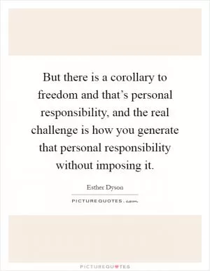 But there is a corollary to freedom and that’s personal responsibility, and the real challenge is how you generate that personal responsibility without imposing it Picture Quote #1