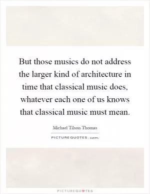 But those musics do not address the larger kind of architecture in time that classical music does, whatever each one of us knows that classical music must mean Picture Quote #1