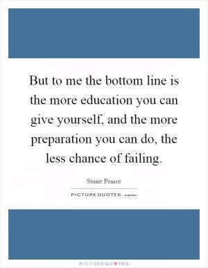 But to me the bottom line is the more education you can give yourself, and the more preparation you can do, the less chance of failing Picture Quote #1