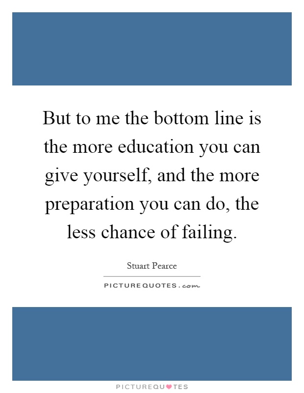 But to me the bottom line is the more education you can give yourself, and the more preparation you can do, the less chance of failing Picture Quote #1