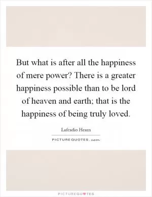 But what is after all the happiness of mere power? There is a greater happiness possible than to be lord of heaven and earth; that is the happiness of being truly loved Picture Quote #1