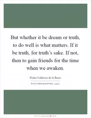 But whether it be dream or truth, to do well is what matters. If it be truth, for truth’s sake. If not, then to gain friends for the time when we awaken Picture Quote #1
