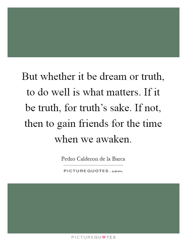 But whether it be dream or truth, to do well is what matters. If it be truth, for truth's sake. If not, then to gain friends for the time when we awaken Picture Quote #1