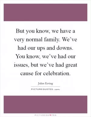 But you know, we have a very normal family. We’ve had our ups and downs. You know, we’ve had our issues, but we’ve had great cause for celebration Picture Quote #1