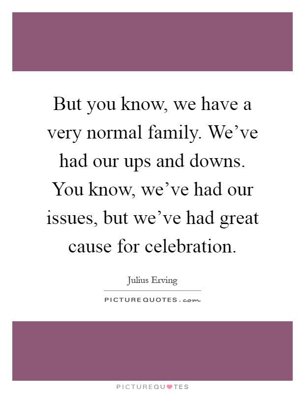 But you know, we have a very normal family. We've had our ups and downs. You know, we've had our issues, but we've had great cause for celebration Picture Quote #1